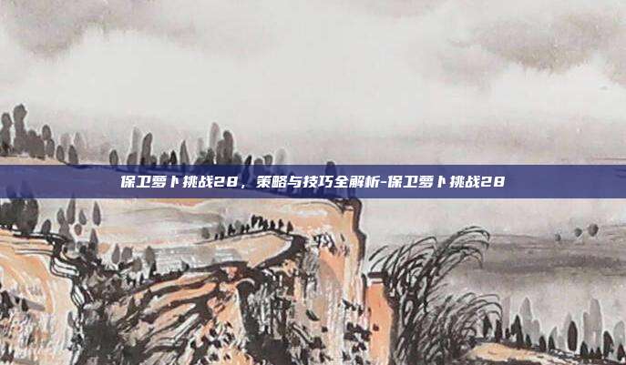 保卫萝卜挑战28,策略与技巧全解析-保卫萝卜挑战28