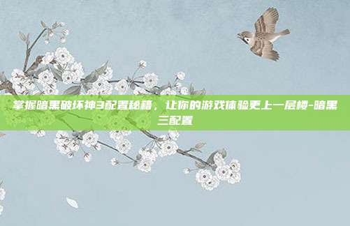 掌握暗黑破坏神3配置秘籍,让你的游戏体验更上一层楼-暗黑三配置