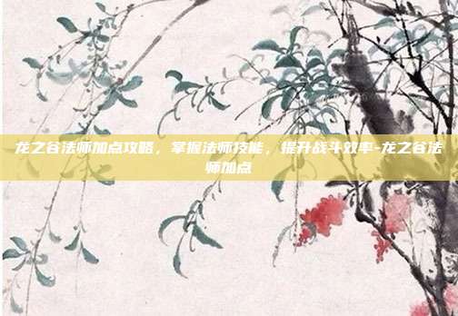 龙之谷法师加点攻略,掌握法师技能,提升战斗效率-龙之谷法师加点