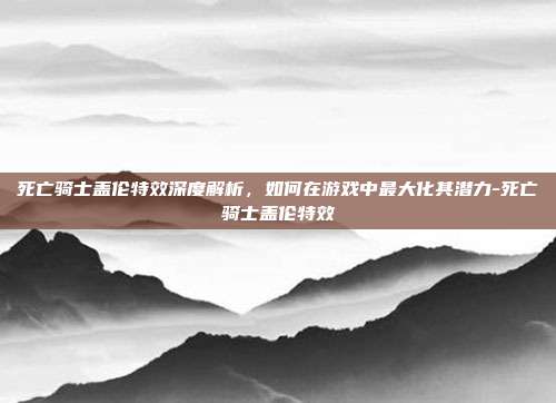 死亡骑士盖伦特效深度解析,如何在游戏中最大化其潜力-死亡骑士盖伦特效