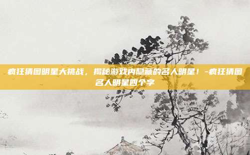 疯狂猜图明星大挑战,揭秘游戏内隐藏的名人明星!-疯狂猜图名人明星四个字