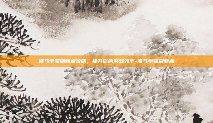 海马坐骑刷新点攻略,提升你的游戏效率-海马坐骑刷新点