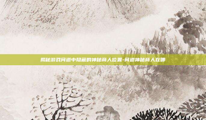 揭秘游戏问道中隐藏的神秘商人位置-问道神秘商人在哪
