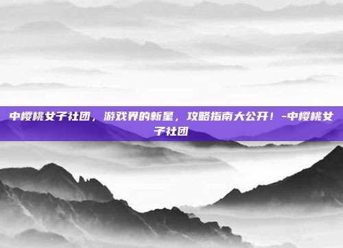 中樱桃女子社团,游戏界的新星,攻略指南大公开!-中樱桃女子社团
