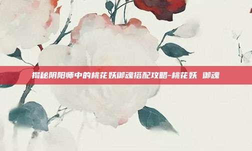 揭秘阴阳师中的桃花妖御魂搭配攻略-桃花妖 御魂