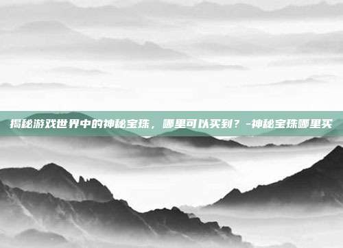 揭秘游戏世界中的神秘宝珠,哪里可以买到?-神秘宝珠哪里买