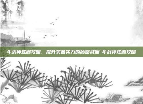 斗战神炼器攻略,提升装备实力的秘密武器-斗战神炼器攻略