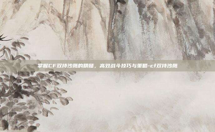 掌握CF双持沙鹰的精髓,高效战斗技巧与策略-cf双持沙鹰