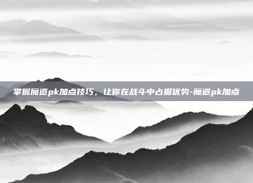 掌握魔道pk加点技巧,让你在战斗中占据优势-魔道pk加点