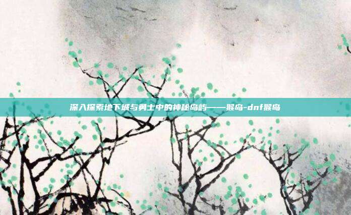 深入探索地下城与勇士中的神秘岛屿——猴岛-dnf猴岛