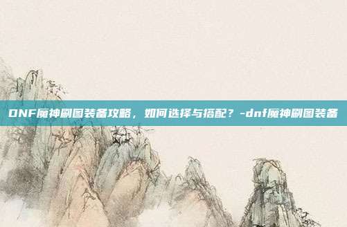DNF魔神刷图装备攻略,如何选择与搭配?-dnf魔神刷图装备