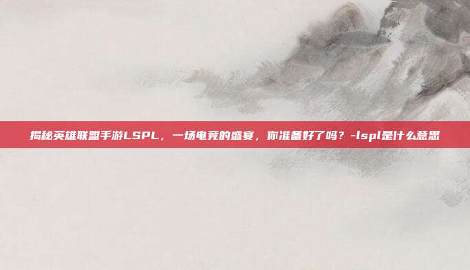 揭秘英雄联盟手游LSPL,一场电竞的盛宴,你准备好了吗?-lspl是什么意思