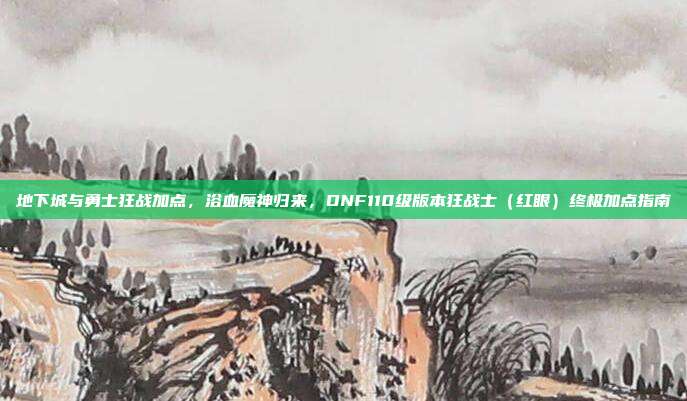 地下城与勇士狂战加点,浴血魔神归来,DNF110级版本狂战士(红眼)终极加点指南
