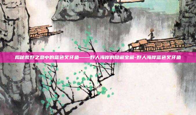 揭秘荒野之息中的蓝色叉牙鱼——野人海岸的隐藏宝藏-野人海岸蓝色叉牙鱼