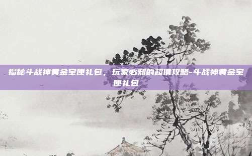 揭秘斗战神黄金宝匣礼包,玩家必知的超值攻略-斗战神黄金宝匣礼包