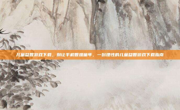 儿童益智游戏下载,别让手机智熄童年,一份理性的儿童益智游戏下载指南