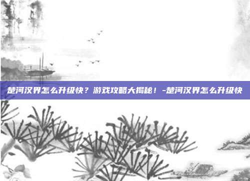 楚河汉界怎么升级快?游戏攻略大揭秘!-楚河汉界怎么升级快