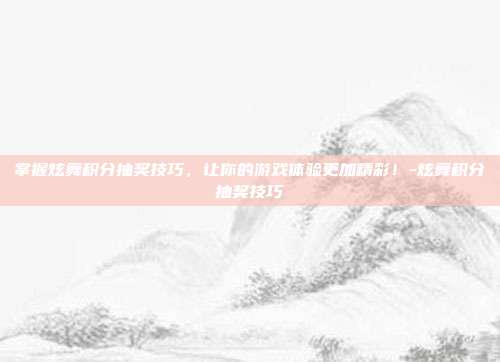 掌握炫舞积分抽奖技巧,让你的游戏体验更加精彩!-炫舞积分抽奖技巧