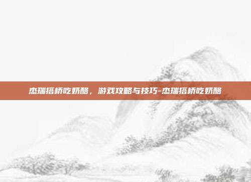 杰瑞搭桥吃奶酪,游戏攻略与技巧-杰瑞搭桥吃奶酪