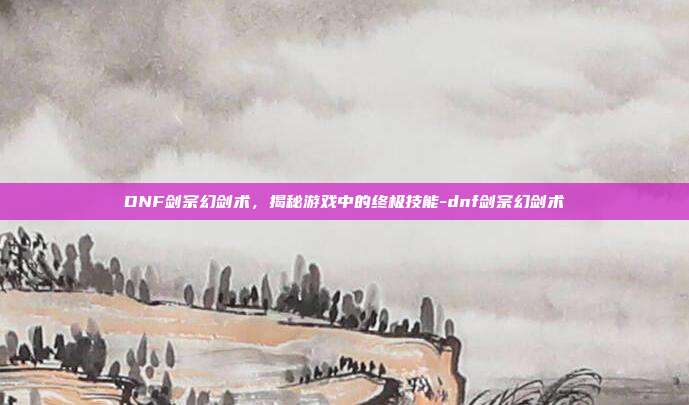 DNF剑宗幻剑术,揭秘游戏中的终极技能-dnf剑宗幻剑术