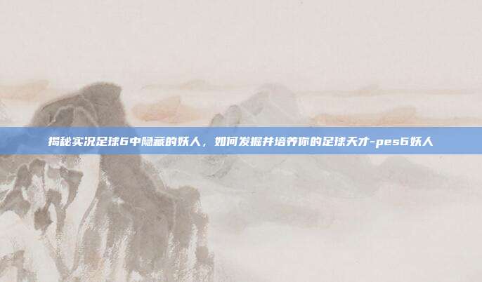 揭秘实况足球6中隐藏的妖人,如何发掘并培养你的足球天才-pes6妖人