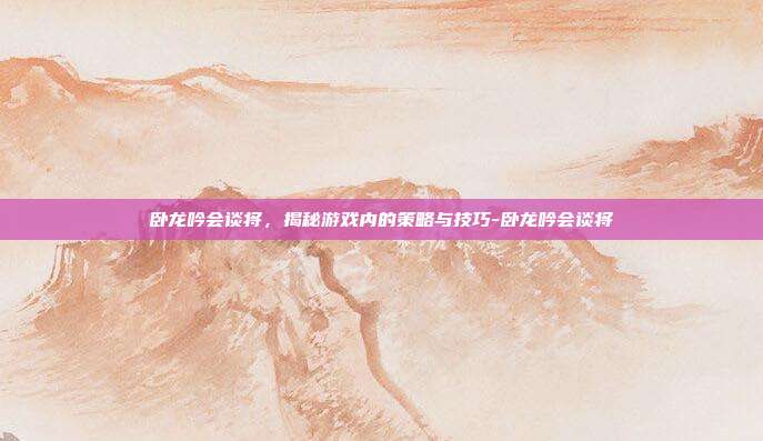 卧龙吟会谈将,揭秘游戏内的策略与技巧-卧龙吟会谈将