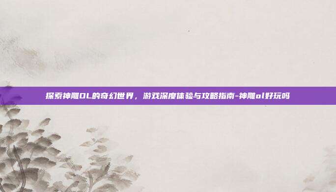 探索神雕OL的奇幻世界,游戏深度体验与攻略指南-神雕ol好玩吗