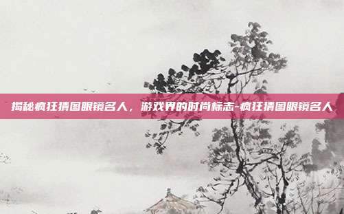 揭秘疯狂猜图眼镜名人,游戏界的时尚标志-疯狂猜图眼镜名人