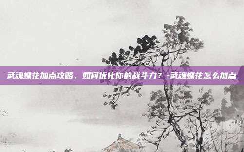 武魂蝶花加点攻略,如何优化你的战斗力?-武魂蝶花怎么加点