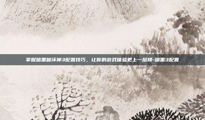掌握暗黑破坏神3配置技巧,让你的游戏体验更上一层楼-暗黑3配置