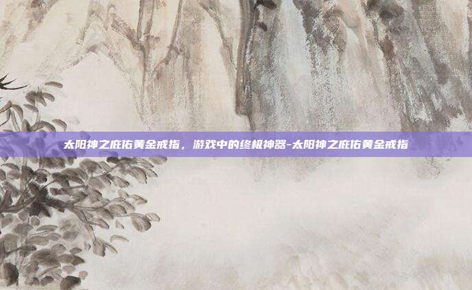 太阳神之庇佑黄金戒指,游戏中的终极神器-太阳神之庇佑黄金戒指