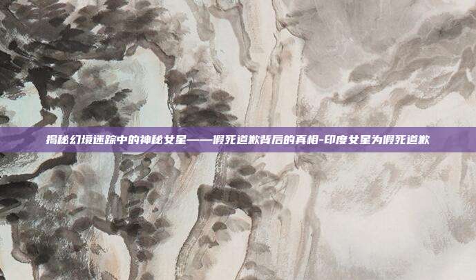 揭秘幻境迷踪中的神秘女星——假死道歉背后的真相-印度女星为假死道歉