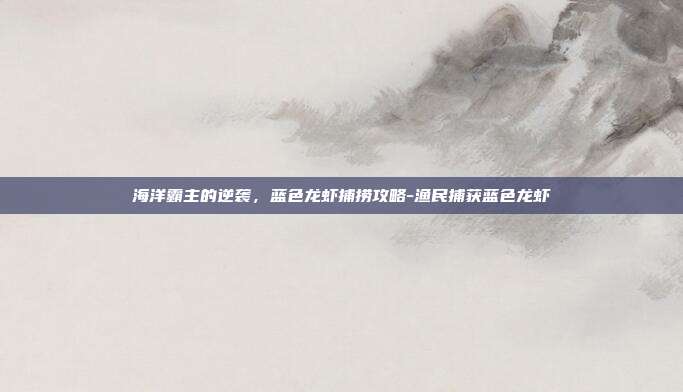 海洋霸主的逆袭,蓝色龙虾捕捞攻略-渔民捕获蓝色龙虾