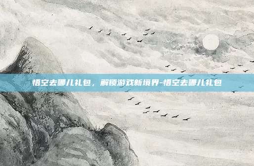 悟空去哪儿礼包,解锁游戏新境界-悟空去哪儿礼包