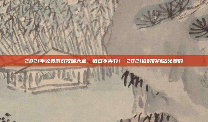 2021年免费游戏攻略大全,错过不再有!-2021没封的网站免费的