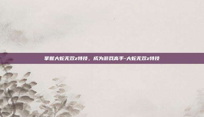 掌握大蛇无双z特技,成为游戏高手-大蛇无双z特技