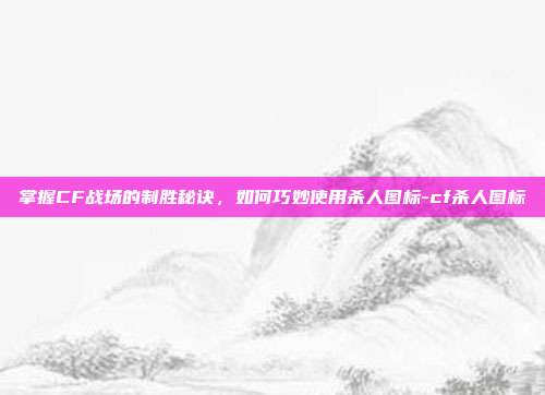 掌握CF战场的制胜秘诀,如何巧妙使用杀人图标-cf杀人图标