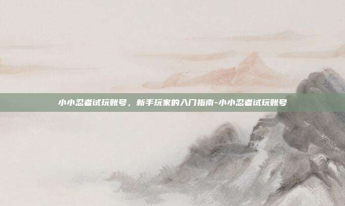 小小忍者试玩账号,新手玩家的入门指南-小小忍者试玩账号