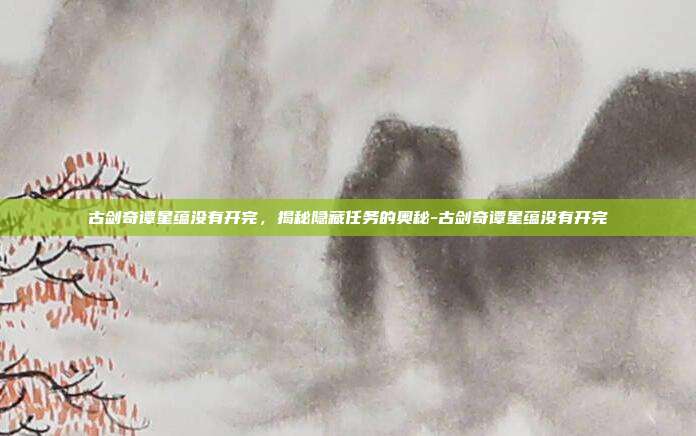 古剑奇谭星蕴没有开完,揭秘隐藏任务的奥秘-古剑奇谭星蕴没有开完