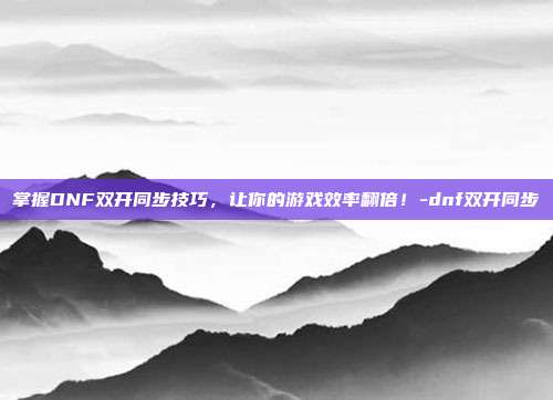 掌握DNF双开同步技巧,让你的游戏效率翻倍!-dnf双开同步