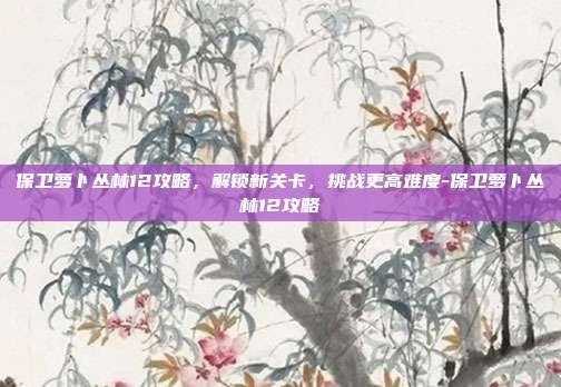 保卫萝卜丛林12攻略,解锁新关卡,挑战更高难度-保卫萝卜丛林12攻略