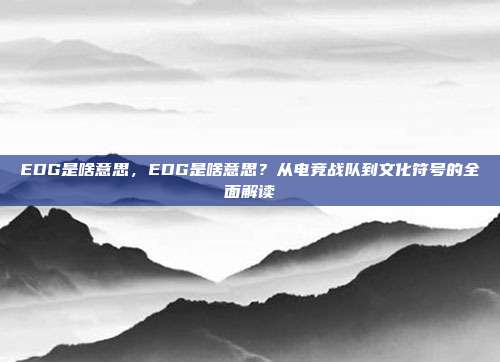 EDG是啥意思,EDG是啥意思?从电竞战队到文化符号的全面解读