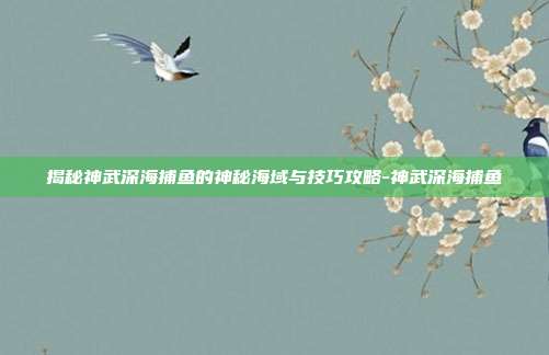 揭秘神武深海捕鱼的神秘海域与技巧攻略-神武深海捕鱼