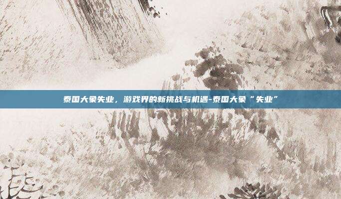 泰国大象失业,游戏界的新挑战与机遇-泰国大象“失业”
