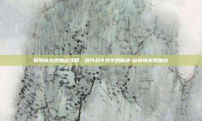 冒险岛火炮加点攻略,提升战斗效率的秘诀-冒险岛火炮加点