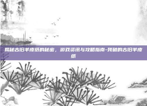 揭秘古旧羊皮纸的秘密,游戏资讯与攻略指南-残破的古旧羊皮纸