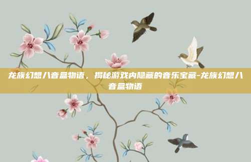 龙族幻想八音盒物语,揭秘游戏内隐藏的音乐宝藏-龙族幻想八音盒物语