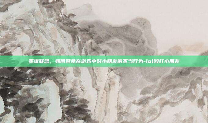 英雄联盟,如何避免在游戏中对小朋友的不当行为-lol殴打小朋友