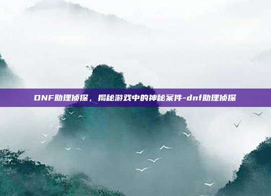 DNF助理侦探,揭秘游戏中的神秘案件-dnf助理侦探