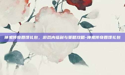 神鬼传奇回馈礼包,游戏内福利与策略攻略-神鬼传奇回馈礼包